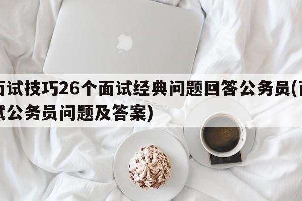 面试技巧26个面试经典问题回答公务员(面试公务员问题及答案)